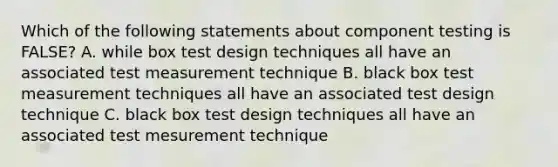 Which of the following statements about component testing is FALSE? A. while box test design techniques all have an associated test measurement technique B. black box test measurement techniques all have an associated test design technique C. black box test design techniques all have an associated test mesurement technique