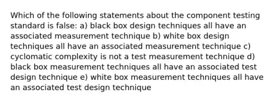 Which of the following statements about the component testing standard is false: a) black box design techniques all have an associated measurement technique b) white box design techniques all have an associated measurement technique c) cyclomatic complexity is not a test measurement technique d) black box measurement techniques all have an associated test design technique e) white box measurement techniques all have an associated test design technique