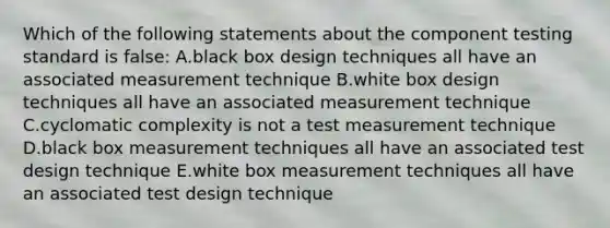 Which of the following statements about the component testing standard is false: A.black box design techniques all have an associated measurement technique B.white box design techniques all have an associated measurement technique C.cyclomatic complexity is not a test measurement technique D.black box measurement techniques all have an associated test design technique E.white box measurement techniques all have an associated test design technique