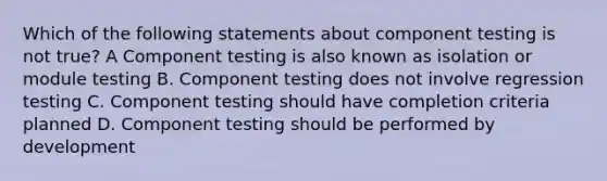 Which of the following statements about component testing is not true? A Component testing is also known as isolation or module testing B. Component testing does not involve regression testing C. Component testing should have completion criteria planned D. Component testing should be performed by development