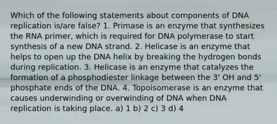 Which of the following statements about components of DNA replication is/are false? 1. Primase is an enzyme that synthesizes the RNA primer, which is required for DNA polymerase to start synthesis of a new DNA strand. 2. Helicase is an enzyme that helps to open up the DNA helix by breaking the hydrogen bonds during replication. 3. Helicase is an enzyme that catalyzes the formation of a phosphodiester linkage between the 3' OH and 5' phosphate ends of the DNA. 4. Topoisomerase is an enzyme that causes underwinding or overwinding of DNA when DNA replication is taking place. a) 1 b) 2 c) 3 d) 4