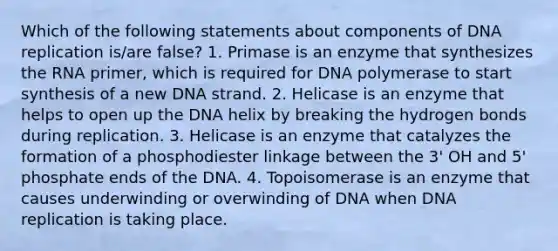 Which of the following statements about components of DNA replication is/are false? 1. Primase is an enzyme that synthesizes the RNA primer, which is required for DNA polymerase to start synthesis of a new DNA strand. 2. Helicase is an enzyme that helps to open up the DNA helix by breaking the hydrogen bonds during replication. 3. Helicase is an enzyme that catalyzes the formation of a phosphodiester linkage between the 3' OH and 5' phosphate ends of the DNA. 4. Topoisomerase is an enzyme that causes underwinding or overwinding of DNA when DNA replication is taking place.