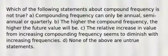 Which of the following statements about compound frequency is not true? a) Compounding frequency can only be annual, semi-annual or quarterly. b) The higher the compound frequency, the higher the future value will be. c) The relative increase in value from increasing compounding frequency seems to diminish with increasing frequencies. d) None of the above are untrue statements.