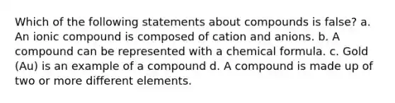 Which of the following statements about compounds is false? a. An ionic compound is composed of cation and anions. b. A compound can be represented with a chemical formula. c. Gold (Au) is an example of a compound d. A compound is made up of two or more different elements.