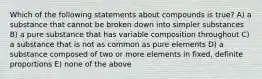 Which of the following statements about compounds is true? A) a substance that cannot be broken down into simpler substances B) a pure substance that has variable composition throughout C) a substance that is not as common as pure elements D) a substance composed of two or more elements in fixed, definite proportions E) none of the above