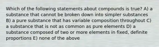 Which of the following statements about compounds is true? A) a substance that cannot be broken down into simpler substances B) a pure substance that has variable composition throughout C) a substance that is not as common as pure elements D) a substance composed of two or more elements in fixed, definite proportions E) none of the above