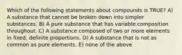 Which of the following statements about compounds is TRUE? A) A substance that cannot be broken down into simpler substances. B) A pure substance that has variable composition throughout. C) A substance composed of two or more elements in fixed, definite proportions. D) A substance that is not as common as pure elements. E) none of the above