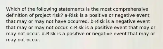 Which of the following statements is the most comprehensive definition of project risk? a-Risk is a positive or negative event that may or may not have occurred. b-Risk is a negative event that may or may not occur. c-Risk is a positive event that may or may not occur. d-Risk is a positive or negative event that may or may not occur.