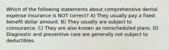 Which of the following statements about comprehensive dental expense insurance is NOT correct? A) They usually pay a fixed-benefit dollar amount. B) They usually are subject to coinsurance. C) They are also known as nonscheduled plans. D) Diagnostic and preventive care are generally not subject to deductibles.