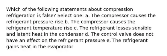 Which of the following statements about compression refrigeration is false? Select one: a. The compressor causes the refrigerant pressure rise b. The compressor causes the refrigerant temperature rise c. The refrigerant losses sensible and latent heat in the condenser d. The control valve does not have an effect on the refrigerant pressure e. The refrigerant gains heat in the evaporator