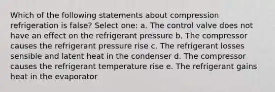 Which of the following statements about compression refrigeration is false? Select one: a. The control valve does not have an effect on the refrigerant pressure b. The compressor causes the refrigerant pressure rise c. The refrigerant losses sensible and latent heat in the condenser d. The compressor causes the refrigerant temperature rise e. The refrigerant gains heat in the evaporator