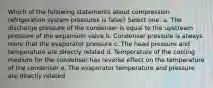 Which of the following statements about compression refrigeration system pressures is false? Select one: a. The discharge pressure of the condenser is equal to the upstream pressure of the expansion valve b. Condenser pressure is always more that the evaporator pressure c. The head pressure and temperature are directly related d. Temperature of the cooling medium for the condenser has reverse effect on the temperature of the condenser e. The evaporator temperature and pressure are directly related