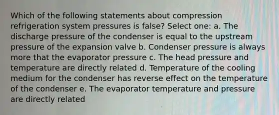 Which of the following statements about compression refrigeration system pressures is false? Select one: a. The discharge pressure of the condenser is equal to the upstream pressure of the expansion valve b. Condenser pressure is always more that the evaporator pressure c. The head pressure and temperature are directly related d. Temperature of the cooling medium for the condenser has reverse effect on the temperature of the condenser e. The evaporator temperature and pressure are directly related