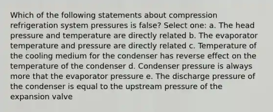 Which of the following statements about compression refrigeration system pressures is false? Select one: a. The head pressure and temperature are directly related b. The evaporator temperature and pressure are directly related c. Temperature of the cooling medium for the condenser has reverse effect on the temperature of the condenser d. Condenser pressure is always more that the evaporator pressure e. The discharge pressure of the condenser is equal to the upstream pressure of the expansion valve