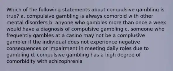 Which of the following statements about compulsive gambling is true? a. compulsive gambling is always comorbid with other mental disorders b. anyone who gambles more than once a week would have a diagnosis of compulsive gambling c. someone who frequently gambles at a casino may not be a complusive gambler if the individual does not experience negative consequences or impairment in meeting daily roles due to gambling d. compulsive gambling has a high degree of comorbidity with schizophrenia