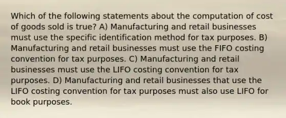 Which of the following statements about the computation of cost of goods sold is true? A) Manufacturing and retail businesses must use the specific identification method for tax purposes. B) Manufacturing and retail businesses must use the FIFO costing convention for tax purposes. C) Manufacturing and retail businesses must use the LIFO costing convention for tax purposes. D) Manufacturing and retail businesses that use the LIFO costing convention for tax purposes must also use LIFO for book purposes.