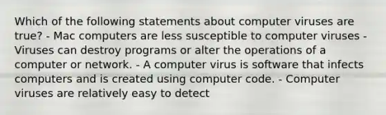 Which of the following statements about computer viruses are true? - Mac computers are less susceptible to computer viruses - Viruses can destroy programs or alter the operations of a computer or network. - A computer virus is software that infects computers and is created using computer code. - Computer viruses are relatively easy to detect