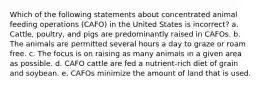 Which of the following statements about concentrated animal feeding operations (CAFO) in the United States is incorrect? a. Cattle, poultry, and pigs are predominantly raised in CAFOs. b. The animals are permitted several hours a day to graze or roam free. c. The focus is on raising as many animals in a given area as possible. d. CAFO cattle are fed a nutrient-rich diet of grain and soybean. e. CAFOs minimize the amount of land that is used.