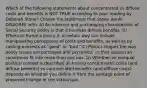 Which of the following statements about concentrated vs diffuse costs and benefits is NOT TRUE according to your reading by Deborah Stone? Choose the statement that Stone would DISAGREE with. A) An inherent and unchanging characteristic of Social Security policy is that it involves diffuse benefits. B) Efforts to frame a policy in a certain way can include manipulating perceptions of costs and benefits, as well as by casting interests as "good" or "bad." C) Politics shapes the way policy issues are portrayed and perceived, so that issues can sometimes fit into more than one box. D) Whether an unequal political contest is described as having concentrated costs (and diffuse benefits) vs concentrated benefits (and diffuse costs) depends on whether you define it from the vantage point of proposed change or the status quo.