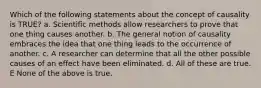 Which of the following statements about the concept of causality is TRUE? a. Scientific methods allow researchers to prove that one thing causes another. b. The general notion of causality embraces the idea that one thing leads to the occurrence of another. c. A researcher can determine that all the other possible causes of an effect have been eliminated. d. All of these are true. E None of the above is true.