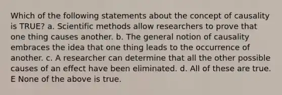 Which of the following statements about the concept of causality is TRUE? a. <a href='https://www.questionai.com/knowledge/kbyVEgDMow-scientific-method' class='anchor-knowledge'>scientific method</a>s allow researchers to prove that one thing causes another. b. The general notion of causality embraces the idea that one thing leads to the occurrence of another. c. A researcher can determine that all the other possible causes of an effect have been eliminated. d. All of these are true. E None of the above is true.