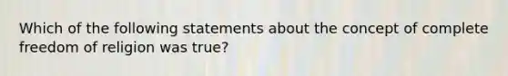 Which of the following statements about the concept of complete freedom of religion was true?