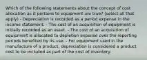 Which of the following statements about the concept of cost allocation as it pertains to equipment are true? (select all that apply) - Depreciation is recorded as a period expense in the income statement. - The cost of an acquisition of equipment is initially recorded as an asset. - The cost of an acquisition of equipment is allocated to depletion expense over the reporting periods benefited by its use. - For equipment used in the manufacture of a product, depreciation is considered a product cost to be included as part of the cost of inventory.