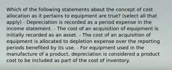 Which of the following statements about the concept of cost allocation as it pertains to equipment are true? (select all that apply) - Depreciation is recorded as a period expense in the income statement. - The cost of an acquisition of equipment is initially recorded as an asset. - The cost of an acquisition of equipment is allocated to depletion expense over the reporting periods benefited by its use. - For equipment used in the manufacture of a product, depreciation is considered a product cost to be included as part of the cost of inventory.