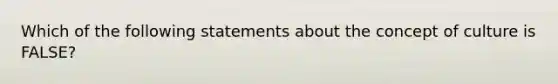 Which of the following statements about the concept of culture is FALSE?