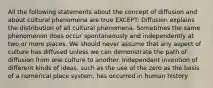 All the following statements about the concept of diffusion and about cultural phenomena are true EXCEPT: Diffusion explains the distribution of all cultural phenomena. Sometimes the same phenomenon does occur spontaneously and independently at two or more places. We should never assume that any aspect of culture has diffused unless we can demonstrate the path of diffusion from one culture to another. Independent invention of different kinds of ideas, such as the use of the zero as the basis of a numerical place system, has occurred in human history.