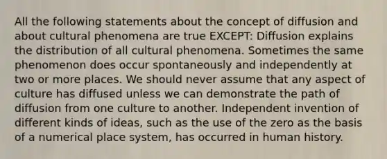 All the following statements about the concept of diffusion and about cultural phenomena are true EXCEPT: Diffusion explains the distribution of all cultural phenomena. Sometimes the same phenomenon does occur spontaneously and independently at two or more places. We should never assume that any aspect of culture has diffused unless we can demonstrate the path of diffusion from one culture to another. Independent invention of different kinds of ideas, such as the use of the zero as the basis of a numerical place system, has occurred in human history.