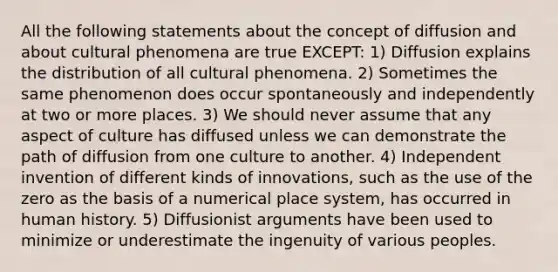 All the following statements about the concept of diffusion and about cultural phenomena are true EXCEPT: 1) Diffusion explains the distribution of all cultural phenomena. 2) Sometimes the same phenomenon does occur spontaneously and independently at two or more places. 3) We should never assume that any aspect of culture has diffused unless we can demonstrate the path of diffusion from one culture to another. 4) Independent invention of different kinds of innovations, such as the use of the zero as the basis of a numerical place system, has occurred in human history. 5) Diffusionist arguments have been used to minimize or underestimate the ingenuity of various peoples.