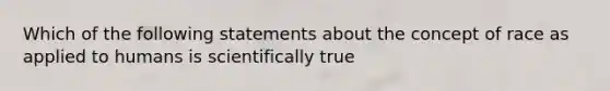 Which of the following statements about the concept of race as applied to humans is scientifically true