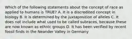 Which of the following statements about the concept of race as applied to humans is TRUE? A. It is a discredited concept in biology B. It is determined by the juxtaposition of alleles C. It does not include what used to be called subraces, because these are now known as ethnic groups D. It has been verified by recent fossil finds in the Neander Valley in Germany