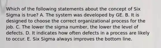 Which of the following statements about the concept of Six Sigma is true? A. The system was developed by GE. B. It is designed to choose the correct organizational process for the job. C. The lower the sigma number, the lower the level of defects. D. It indicates how often defects in a process are likely to occur. E. Six Sigma always improves the bottom line.