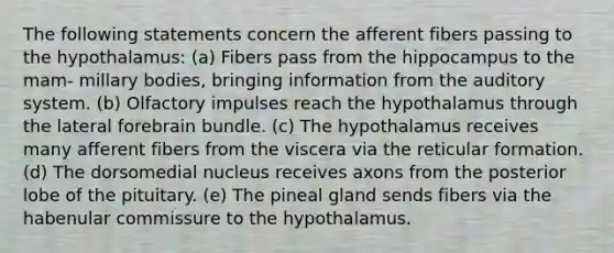 The following statements concern the afferent fibers passing to the hypothalamus: (a) Fibers pass from the hippocampus to the mam- millary bodies, bringing information from the auditory system. (b) Olfactory impulses reach the hypothalamus through the lateral forebrain bundle. (c) The hypothalamus receives many afferent fibers from the viscera via the reticular formation. (d) The dorsomedial nucleus receives axons from the posterior lobe of the pituitary. (e) The pineal gland sends fibers via the habenular commissure to the hypothalamus.