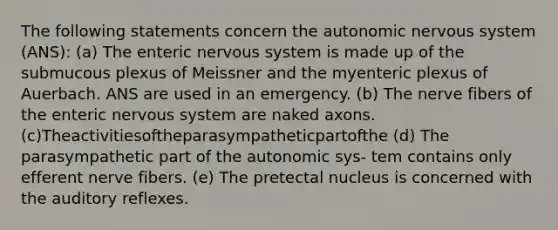 The following statements concern the autonomic nervous system (ANS): (a) The enteric nervous system is made up of the submucous plexus of Meissner and the myenteric plexus of Auerbach. ANS are used in an emergency. (b) The nerve fibers of the enteric nervous system are naked axons. (c)Theactivitiesoftheparasympatheticpartofthe (d) The parasympathetic part of the autonomic sys- tem contains only efferent nerve fibers. (e) The pretectal nucleus is concerned with the auditory reflexes.