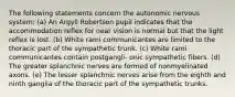 The following statements concern the autonomic nervous system: (a) An Argyll Robertson pupil indicates that the accommodation reflex for near vision is normal but that the light reflex is lost. (b) White rami communicantes are limited to the thoracic part of the sympathetic trunk. (c) White rami communicantes contain postgangli- onic sympathetic fibers. (d) The greater splanchnic nerves are formed of nonmyelinated axons. (e) The lesser splanchnic nerves arise from the eighth and ninth ganglia of the thoracic part of the sympathetic trunks.