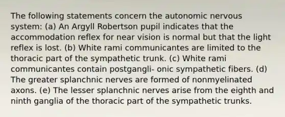 The following statements concern the autonomic nervous system: (a) An Argyll Robertson pupil indicates that the accommodation reflex for near vision is normal but that the light reflex is lost. (b) White rami communicantes are limited to the thoracic part of the sympathetic trunk. (c) White rami communicantes contain postgangli- onic sympathetic fibers. (d) The greater splanchnic nerves are formed of nonmyelinated axons. (e) The lesser splanchnic nerves arise from the eighth and ninth ganglia of the thoracic part of the sympathetic trunks.