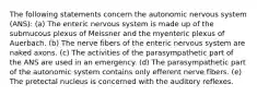 The following statements concern the autonomic nervous system (ANS): (a) The enteric nervous system is made up of the submucous plexus of Meissner and the myenteric plexus of Auerbach. (b) The nerve fibers of the enteric nervous system are naked axons. (c) The activities of the parasympathetic part of the ANS are used in an emergency. (d) The parasympathetic part of the autonomic system contains only efferent nerve fibers. (e) The pretectal nucleus is concerned with the auditory reflexes.