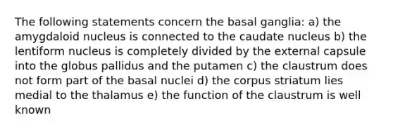 The following statements concern the basal ganglia: a) the amygdaloid nucleus is connected to the caudate nucleus b) the lentiform nucleus is completely divided by the external capsule into the globus pallidus and the putamen c) the claustrum does not form part of the basal nuclei d) the corpus striatum lies medial to the thalamus e) the function of the claustrum is well known