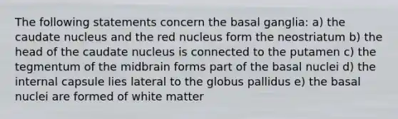 The following statements concern the basal ganglia: a) the caudate nucleus and the red nucleus form the neostriatum b) the head of the caudate nucleus is connected to the putamen c) the tegmentum of the midbrain forms part of the basal nuclei d) the internal capsule lies lateral to the globus pallidus e) the basal nuclei are formed of white matter