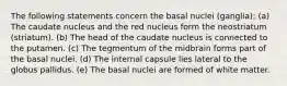 The following statements concern the basal nuclei (ganglia): (a) The caudate nucleus and the red nucleus form the neostriatum (striatum). (b) The head of the caudate nucleus is connected to the putamen. (c) The tegmentum of the midbrain forms part of the basal nuclei. (d) The internal capsule lies lateral to the globus pallidus. (e) The basal nuclei are formed of white matter.