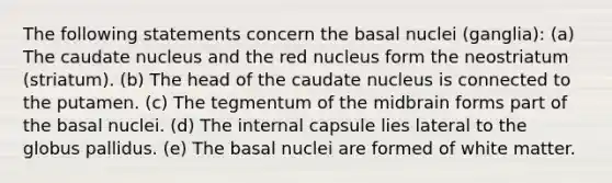 The following statements concern the basal nuclei (ganglia): (a) The caudate nucleus and the red nucleus form the neostriatum (striatum). (b) The head of the caudate nucleus is connected to the putamen. (c) The tegmentum of the midbrain forms part of the basal nuclei. (d) The internal capsule lies lateral to the globus pallidus. (e) The basal nuclei are formed of white matter.