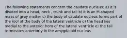 The following statements concern the caudate nucleus: a) it is divided into a head, neck , trunk and tail b) it is an M-shaped mass of gray matter c) the body of caudate nucleus forms part of the roof of the body of the lateral ventricle d) the head lies medial to the anterior horn of the lateral ventricle e) the tail terminates anteriorly in the amygdaloid nucleus