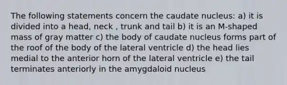 The following statements concern the caudate nucleus: a) it is divided into a head, neck , trunk and tail b) it is an M-shaped mass of gray matter c) the body of caudate nucleus forms part of the roof of the body of the lateral ventricle d) the head lies medial to the anterior horn of the lateral ventricle e) the tail terminates anteriorly in the amygdaloid nucleus