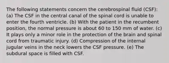 The following statements concern the cerebrospinal fluid (CSF): (a) The CSF in the central canal of the spinal cord is unable to enter the fourth ventricle. (b) With the patient in the recumbent position, the normal pressure is about 60 to 150 mm of water. (c) It plays only a minor role in the protection of the brain and spinal cord from traumatic injury. (d) Compression of the internal jugular veins in the neck lowers the CSF pressure. (e) The subdural space is filled with CSF.