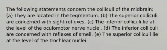 The following statements concern the colliculi of the midbrain: (a) They are located in the tegmentum. (b) The superior colliculi are concerned with sight reflexes. (c) The inferior colliculi lie at the level of the oculomotor nerve nuclei. (d) The inferior colliculi are concerned with reflexes of smell. (e) The superior colliculi lie at the level of the trochlear nuclei.