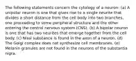 The following statements concern the cytology of a neuron: (a) A unipolar neuron is one that gives rise to a single neurite that divides a short distance from the cell body into two branches, one proceeding to some peripheral structure and the other entering the central nervous system (CNS). (b) A bipolar neuron is one that has two neurites that emerge together from the cell body. (c) Nissl substance is found in the axon of a neuron. (d) The Golgi complex does not synthesize cell membranes. (e) Melanin granules are not found in the neurons of the substantia nigra.