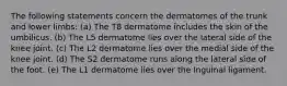 The following statements concern the dermatomes of the trunk and lower limbs: (a) The T8 dermatome includes the skin of the umbilicus. (b) The L5 dermatome lies over the lateral side of the knee joint. (c) The L2 dermatome lies over the medial side of the knee joint. (d) The S2 dermatome runs along the lateral side of the foot. (e) The L1 dermatome lies over the Inguinal ligament.